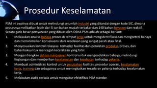 Prosedur Keselamatan
PSM ini awalnya dibuat untuk melindungi sejumlah industri yang ditandai dengan kode SIC, dimana
prosesnya melibatkan lebih dari 5 ton bahan mudah terbakar dan 140 bahan beracun dan reaktif.
Secara garis besar persyaratan yang dibuat oleh OSHA PSM adalah sebagai berikut:
1. Melakukan analisa bahaya proses di tempat kerja untuk mengidentifikasi dan mengontrol bahaya
dan meminimalkan konsekuensi dari kecelakan yang sangat parah atau fatal.
2. Menyesuaikan kontrol rekayasa terhadap fasilitas dan peralatan produksi, proses, dan
bahanbakuuntuk mencegah kecelakaan yang fatal.
3. Mengembangkan sistem manajemen kontrol untuk mengendalikan bahaya, melindungi
lingkungan dan memberikan keselamatan dan kesehatan terhadap pekerja.
4. Membuat administrasi kontrol untuk perubahan fasilitas, prosedur operasi, keselamatan
kerja, training dan sebagainya untuk meningkatkan kesadaran pekerja terhadap keselamatan
kerja.
5. Melakukan audit berkala untuk mengukur efektifitas PSM standar.
 