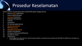 Prosedur Keselamatan
Elemen-elemen yang terdapat dalam OSHA PSM adalah sebagai berikut:
1. Process Safety Information
2. Process Hazard Analysis
3. Operating Procedures
4. Employee Participation
5. Training
6. Contractors
7. Pre-Startup Safety Review
8. Mechanical Integrity
9. Hot Work Permit
10. Management of Change
11. Incident Investigation
12. Emergency Planning and Response
13. Compliance Audits
14. Trade Secret
– OSHA 18000 series: (derived from a British Standard, OHSAS is intended to be compatible with ISO 9000 and 14000 series standards, but
is not itself an ISO standard).
 