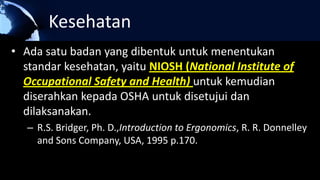 Kesehatan
• Ada satu badan yang dibentuk untuk menentukan
standar kesehatan, yaitu NIOSH (National Institute of
Occupational Safety and Health) untuk kemudian
diserahkan kepada OSHA untuk disetujui dan
dilaksanakan.
– R.S. Bridger, Ph. D.,Introduction to Ergonomics, R. R. Donnelley
and Sons Company, USA, 1995 p.170.
 