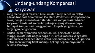 Undang-undang Kompensasi
Karyawan
• Yang menangani masalah keselamatan kerja sebelum OSHA
adalah National Commission On State Workmen's Compensation
Laws, dengan menentukan standarisasi kompensasi terhadap
karyawan berdasarkan resiko pekerjaan yang dilakukannya.
Terdapat kompensasi pengganti untuk upah yang biasa dan
tunjangan pengobatan.
• Badan ini menyarankan penentuan 100 persen dari upah
mingguan rata-rata negara bagian itu untuk mereka yang tidak
mampu bekerja sepenuhnya untuk sementara dan 66 2/3 persen
untuk mereka yang tidak mampu bekerja sepenuhnya untuk
selama-lamanya.
 