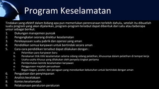 Program Keselamatan
Tindakan yang efektif dalam bidang apa pun memerlukan perencanaan terlebih dahulu, setelah itu dibuatlah
suatu program yang akan dijalankan, program-program tersebut dapat dibentuk dari satu atau beberapa
unsur sebagai berikut.
1. Dukungan manajemen puncak
2. Pengangkatan seorang direktur keselamatan
3. Perekayasaan suatu pabrik dan operasi yang aman
4. Pendidikan semua karyawan untuk bertindak secara aman
5. Cara-cara pendidikan tersebut dapat dilakukan dengan :
a. Pelantikan para karyawan baru
b. Penekanan titik-titik keselamatan selama sidang-sidang pelatihan, khususnya dalam pelatihan di tempat kerja
c. Usaha-usaha khusus yang dilakukan oleh penyelia tingkat pertama
d. Pembentukan komite keselamatan karyawan
e. Penggunaan majalah perusahaan
f. Bagan-bagan, poster, dan peragaan yang menekankan kebutuhan untuk bertindak dengan aman
6. Pengadaan dan penyimpanan
7. Analisis kecelakaan
8. Kontes keselamatan
9. Pelaksanaan peraturan-peraturan
 