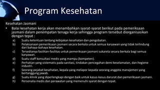 Program Kesehatan
Kesehatan Jasmani
• Balai kesehatan kerja akan menambahkan syarat-syarat berikut pada pemeriksaan
jasmani dalam penempatan tenaga kerja sehingga program tersebut diorganisasikan
dengan tepat :
a) Suatu ketentuan tentang kebijakan kesehatan dan pengobatan.
b) Pelaksanaan pemeriksaan jasmani secara berkala untuk semua karyawan yang tidak terlindung
dari bahaya-bahaya kesehatan.
c) Tersedianya fasilitan-fasilitas untuk pemeriksaan jasmani sukarela secara berkala bagi semua
karyawan.
d) Suatu staff konsultasi medis yang mampu (kompeten).
e) Perhatian yang sistematis pada sanitasi, tindakan pencegahan demi keselamatan, dan hegiene
industri.
f) Seorang pejabat kesehatan, kepala yang melapor kepada seorang anggota manajemen yang
bertanggung jawab.
g) Suatu klinik yang diperlengkapi dengan baik untuk kasus-kasus darurat dan pemeriksaan jasmani.
h) Personalia medis dan perawatan yang memenuhi syarat dengan tepat.
 
