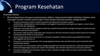 Program Kesehatan
Kesehatan Mental
• Misal terdapat kasus karyawan yang kecanduan alkohol, maka penyelia dapat melakukan tindakan untuk
mencegah masalah-masalah yang mungkin timbul dengan beberapa prosedur sebagai berikut :
1) Penyelia menyimpan catatan-catatan yang teliti tentang prestasi karyawan seperti
produktivitas, ketidakhadiran, keterlambatan, peninggalan tempat kerja, peringatan-peringatan, alasan-alasan
yang inovatif, dan sebagainya.
2) Walaupun mencurigai alkohol sebagai sumbernya, penyelia hanya berbicara dengan karyawan tersebut tentang
catatan prestasinya yang obyektif.
3) Jika prestasi tidak berubah, disarankan agar karyawan itu diminta menyertai penyelia dalam pertemuan dengan
seorang penyuluh dalam unit personalia.
4) Selama tahap-tahap dalam pertemuan ini, penyelia menyajikan catatan prestasi yang obytektif kemudian
meninggalkan pertemuan itu.
5) Penyuluh itu memberi pengarahan dan mengungkapkan bahwa suatu pemberhentian akan terjadi jika tidak
memperbaiki prestasi.
6) Jika karyawan itu menunjukkan alkohol sebagai penyebab dari kesulitan-kesulitannya, maka dikirimkan kepada
badan penanggulangan yang sesuai seperti ahli psikologi, atau tempat terapi khusus untuk para alcoholics.
7) Penyuluh bmengikuti kasus tersebut selama 1 tahun sesudah di tangan pihak luar guna menentukan tingkat
pemulihan yang dicapai.
 