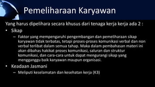 Pemeliharaan Karyawan
Yang harus dipelihara secara khusus dari tenaga kerja kerja ada 2 :
• Sikap
– Faktor yang mempengaruhi pengembangan dan pemeliharaan sikap
karyawan tidak terbatas, tetapi proses-proses komunikasi verbal dan non
verbal terlibat dalam semua tahap. Maka dalam pembahasan materi ini
akan dibahas hakikat proses komunikasi, saluran dan struktur
komunikasi, dan cara-cara untuk dapat mengurangi sikap yang
mengganggu baik karyawan maupun organisasi.
• Keadaan Jasmani
– Meliputi keselamatan dan kesehatan kerja (K3)
 