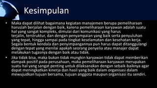 Kesimpulan
• Maka dapat dilihat bagaimana kegiatan manajemen berupa pemeliharaan
haruslah berjalan dengan baik, karena pemeliharaan karyawan adalah suatu
hal yang sangat kompleks, dimulai dari komunikasi yang harus
terjalin, terstruktur, dan dengan penyampaian yang baik serta penyuluhan
yang tepat, hingga sampai pada tingkat keselamatan dan kesehatan kerja.
Segala bentuk kendala dan penyimpangannya pun harus dapat ditanggulangi
dengan tepat yang menilai apakah seorang penyelia atau manajer dapat
melakukan tugasnya dengan baik atau tidak.
• Jika tidak bisa, maka bukan tidak mungkin karyawan tidak dapat memberikan
dampak positif pada perusahaan, maka pemeliharaan karyawan merupakan
suatu hal yang sangat penting untuk dilaksanakan dengan sebaik-baiknya agar
dapat meningkatkan kinerja dan hasil yang baik dalam organisasi dalam
mewujudkan tujuan bersama, tujuan anggota maupun organisasi itu sendiri.
 
