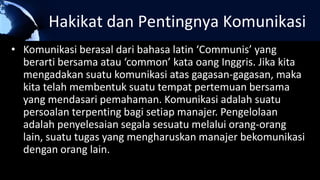 Hakikat dan Pentingnya Komunikasi
• Komunikasi berasal dari bahasa latin ‘Communis’ yang
berarti bersama atau ‘common’ kata oang Inggris. Jika kita
mengadakan suatu komunikasi atas gagasan-gagasan, maka
kita telah membentuk suatu tempat pertemuan bersama
yang mendasari pemahaman. Komunikasi adalah suatu
persoalan terpenting bagi setiap manajer. Pengelolaan
adalah penyelesaian segala sesuatu melalui orang-orang
lain, suatu tugas yang mengharuskan manajer bekomunikasi
dengan orang lain.
 