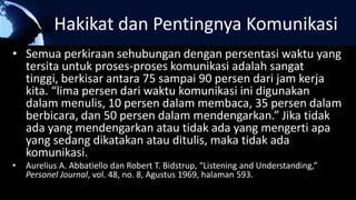Hakikat dan Pentingnya Komunikasi
• Semua perkiraan sehubungan dengan persentasi waktu yang
tersita untuk proses-proses komunikasi adalah sangat
tinggi, berkisar antara 75 sampai 90 persen dari jam kerja
kita. “lima persen dari waktu komunikasi ini digunakan
dalam menulis, 10 persen dalam membaca, 35 persen dalam
berbicara, dan 50 persen dalam mendengarkan.” Jika tidak
ada yang mendengarkan atau tidak ada yang mengerti apa
yang sedang dikatakan atau ditulis, maka tidak ada
komunikasi.
• Aurelius A. Abbatiello dan Robert T. Bidstrup, “Listening and Understanding,”
Personel Journal, vol. 48, no. 8, Agustus 1969, halaman 593.
 