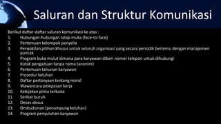 Saluran dan Struktur Komunikasi
Berikut daftar-daftar saluran komunikasi ke atas :
1. Hubungan-hubungan tatap muka (face-to-face)
2. Pertemuan kelompok penyelia
3. Perwakilan pilihan khusus untuk seluruh organisasi yang secara periodik bertemu dengan manajemen
puncak
4. Program buka mulut dimana para karyawan diberi nomor telepon untuk dihubungi
5. Kotak pengaduan tanpa nama (anonim)
6. Pertemuan tahunan karyawan
7. Prosedur keluhan
8. Daftar pertanyaan tentang moral
9. Wawancara pelepasan kerja
10. Kebijakan pintu terbuka
11. Serikat buruh
12. Desas-desus
13. Ombudsman (penampung keluhan)
14. Program penyuluhan karyawan
 