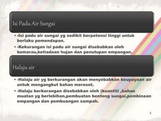 Isi Padu Air Sungai
• -Isi padu air sungai yg sedikit berpotensi tinggi untuk
berlaku pemendapan.
• -Kekurangan isi padu air sungai disebabkan oleh
kemarau,ketiadaan hujan dan penutupan empangan.
Halaju air
• -Halaju air yg berkurangan akan menyebabkan keupayaan air
untuk mengangkut bahan merosot.
• -Halaju berkurangan disebabkan oleh (kuantiti ,bahan
muatan yg berlebihan,pembuatan benteng sungai,pembinaan
empangan dan pembuangan sampah.
4
 