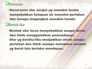 -Kecerunan alur sungai yg semakin landai
menyebabkan kelajuan air semakin perlahan
dan tenaga megangkut semakin lemah.
-Bentuk alur lurus menyebabkan sungai deras
dan tidak menggalakkan pemendapan.
-Alur yg berliku-liku menjadikan aliran sungai
perlahan dan tidak mampu membawa muatan
yg berat lalu berlaku mendapan.
5
 
