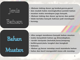 • -Batuan tebing dasar yg lembut,poros,peroi
• dan mudah hakis meningkatkan jumlah bahan
• muatan maka mendapan juga banyak.
• -Batuan tebing dan dasar yg keras dan padat
• tidak berlaku banyak hakisan jadi mendapan
• kurang.
• Jika sungai membawa banyak bahan muatan
• maka banyaklah bahan yg dimendapkan.
• -terdiri daripada (kelodak,lanar,lempung
• kelikir,pasir,batu tongkol dan bongkah
• batuan).
• -Bahan yg besar mendap awal manakala bahan
• halus dan kecil mengambil masa utk mendap
6
 