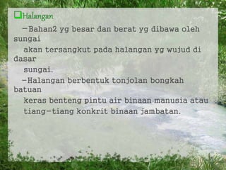 -Bahan2 yg besar dan berat yg dibawa oleh
sungai
akan tersangkut pada halangan yg wujud di
dasar
sungai.
-Halangan berbentuk tonjolan bongkah
batuan
keras benteng pintu air binaan manusia atau
tiang-tiang konkrit binaan jambatan.
7
 