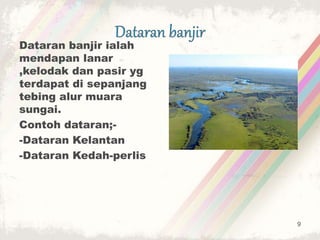 Dataran banjir ialah
mendapan lanar
,kelodak dan pasir yg
terdapat di sepanjang
tebing alur muara
sungai.
Contoh dataran;-
-Dataran Kelantan
-Dataran Kedah-perlis
9
 