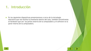 1. Introducción
 En las siguientes diapositivas presentaremos a cerca de la tecnología
educativa que nos facilita la enseñanza dentro del aula, también encontramos
el hardware que son las partes externa de la computadora y el software es la
parte interna de la computadora.
 