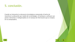 5. conclusión.
Cuando se interpreta la relevancia tecnológicas comprende el hecho de
incentivar la educación por medio de la tecnología, el hardware y software son
partes relevantes e indispensables en el manejo de información que se emplea
en la computadora.
 