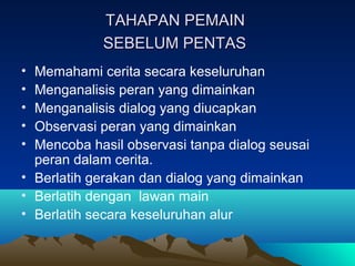 TAHAPAN PEMAINTAHAPAN PEMAIN
SEBELUM PENTASSEBELUM PENTAS
• Memahami cerita secara keseluruhan
• Menganalisis peran yang dimainkan
• Menganalisis dialog yang diucapkan
• Observasi peran yang dimainkan
• Mencoba hasil observasi tanpa dialog seusai
peran dalam cerita.
• Berlatih gerakan dan dialog yang dimainkan
• Berlatih dengan lawan main
• Berlatih secara keseluruhan alur
 