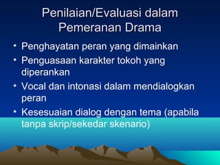 Penilaian/Evaluasi dalamPenilaian/Evaluasi dalam
Pemeranan DramaPemeranan Drama
• Penghayatan peran yang dimainkan
• Penguasaan karakter tokoh yang
diperankan
• Vocal dan intonasi dalam mendialogkan
peran
• Kesesuaian dialog dengan tema (apabila
tanpa skrip/sekedar skenario)
 
