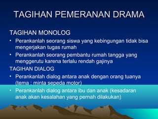 TAGIHAN PEMERANAN DRAMATAGIHAN PEMERANAN DRAMA
TAGIHAN MONOLOG
• Perankanlah seorang siswa yang kebingungan tidak bisa
mengerjakan tugas rumah
• Perankanlah seorang pembantu rumah tangga yang
menggerutu karena terlalu rendah gajinya
TAGIHAN DIALOG
• Perankanlah dialog antara anak dengan orang tuanya
(tema : minta sepeda motor)
• Perankanlah dialog antara ibu dan anak (kesadaran
anak akan kesalahan yang pernah dilakukan)
 