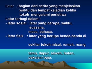 Latar :Latar : bagian dari cerita yang menjelaskanbagian dari cerita yang menjelaskan
waktu dan tempat kejadian ketikawaktu dan tempat kejadian ketika
tokoh mengalami peristiwatokoh mengalami peristiwa
Latar terbagi dalam :Latar terbagi dalam :
- latar sosial : latar yang berupa, waktu,- latar sosial : latar yang berupa, waktu,
suasana,suasana,
masa, bahasa.masa, bahasa.
- latar fisik- latar fisik : latar yang berupa benda-benda di: latar yang berupa benda-benda di
sekitar tokoh misal, rumah, ruangsekitar tokoh misal, rumah, ruang
tamu, dapur, sawah, hutan,tamu, dapur, sawah, hutan,
pakaian/ baju.pakaian/ baju.
 