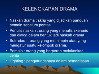 KELENGKAPAN DRAMAKELENGKAPAN DRAMA
• Naskah drama : skrip yang dijadikan panduan
pemain sebelum pentas.
• Penulis naskah : orang yang menulis skenario
dan dialog dalam bentuk jadi naskah drama
• Sutradara : orang yang memimpin atau yang
mengatur suatu kelompok drama.
• Pemain : orang yang berperan melakonkan
cerita
• Lighting : pengatur cahaya dalam pementasan
 