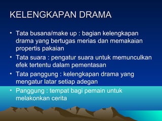 KELENGKAPAN DRAMAKELENGKAPAN DRAMA
• Tata busana/make up : bagian kelengkapan
drama yang bertugas merias dan memakaian
propertis pakaian
• Tata suara : pengatur suara untuk memunculkan
efek tertentu dalam pementasan
• Tata panggung : kelengkapan drama yang
mengatur latar setiap adegan
• Panggung : tempat bagi pemain untuk
melakonkan cerita
 