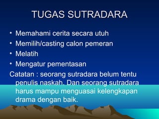 TUGAS SUTRADARATUGAS SUTRADARA
• Memahami cerita secara utuh
• Memilih/casting calon pemeran
• Melatih
• Mengatur pementasan
Catatan : seorang sutradara belum tentu
penulis naskah. Dan seorang sutradara
harus mampu menguasai kelengkapan
drama dengan baik.
 