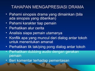 TAHAPAN MENGAPRESIASI DRAMATAHAPAN MENGAPRESIASI DRAMA
• Pahami sinopsis drama yang dimainkan (bila
ada sinopsis yang diberikan)
• Pahami karakter tiap pemain
• Perhatikan alur cerita
• Analisis siapa pemain utamanya
• Konflik apa yang muncul dari dialog antar tokoh
untuk menentukan amanat
• Perhatikan tik tak/ping pong dialog antar tokoh
• Perhatikan dubbing audio dengan gerakan
pemain
• Beri komentar terhadap pementasan
 