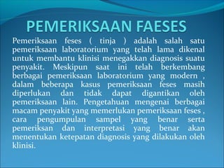 Pemeriksaan feses ( tinja ) adalah salah satu
pemeriksaan laboratorium yang telah lama dikenal
untuk membantu klinisi menegakkan diagnosis suatu
penyakit. Meskipun saat ini telah berkembang
berbagai pemeriksaan laboratorium yang modern ,
dalam beberapa kasus pemeriksaan feses masih
diperlukan dan tidak dapat digantikan oleh
pemeriksaan lain. Pengetahuan mengenai berbagai
macam penyakit yang memerlukan pemeriksaan feses ,
cara pengumpulan sampel yang benar serta
pemeriksan dan interpretasi yang benar akan
menentukan ketepatan diagnosis yang dilakukan oleh
klinisi.
 