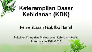 Keterampilan Dasar
Kebidanan (KDK)
Pemeriksaan Fisik Ibu Hamil
Poltekkes Kemenkes Malang prodi Kebidanan Kediri
Tahun ajaran 2013/2014
 