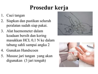 Prosedur kerja
1. Cuci tangan
2. Siapkan dan pastikan seluruh
   peralatan sudah siap pakai.
3. Alat haemometer dalam
   keadaan bersih dan kering
   masukkan HCL 0,1 N ke dalam
   tabung sahli sampai angka 2
4. Gunakan Handscoen
5. Masase jari tangan yang akan
   digunakan (3 jari tengah)
 