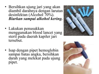 • Bersihkan ujung jari yang akan
  diambil darahnya dengan larutan
  desinfektan (Alcohol 70%).
  Biarkan sampai alkohol kering.

• Lakukan penusukkan
  menggunakan blood lancet yang
  steril pada daerah kapiler jari
  tersebut.

• Isap dengan pipet hemoglobin
  sampai batas angka, bersihkan
  darah yang melekat pada ujung
  pipet.
 