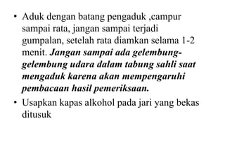• Aduk dengan batang pengaduk ,campur
  sampai rata, jangan sampai terjadi
  gumpalan, setelah rata diamkan selama 1-2
  menit. Jangan sampai ada gelembung-
  gelembung udara dalam tabung sahli saat
  mengaduk karena akan mempengaruhi
  pembacaan hasil pemeriksaan.
• Usapkan kapas alkohol pada jari yang bekas
  ditusuk
 
