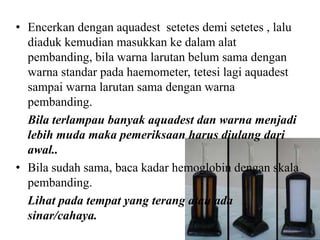 • Encerkan dengan aquadest setetes demi setetes , lalu
  diaduk kemudian masukkan ke dalam alat
  pembanding, bila warna larutan belum sama dengan
  warna standar pada haemometer, tetesi lagi aquadest
  sampai warna larutan sama dengan warna
  pembanding.
  Bila terlampau banyak aquadest dan warna menjadi
  lebih muda maka pemeriksaan harus diulang dari
  awal..
• Bila sudah sama, baca kadar hemoglobin dengan skala
  pembanding.
  Lihat pada tempat yang terang atau ada
  sinar/cahaya.
 