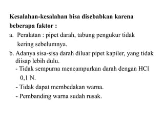 Kesalahan-kesalahan bisa disebabkan karena
beberapa faktor :
a. Peralatan : pipet darah, tabung pengukur tidak
    kering sebelumnya.
b. Adanya sisa-sisa darah diluar pipet kapiler, yang tidak
   diisap lebih dulu.
   - Tidak sempurna mencampurkan darah dengan HCl
     0,1 N.
   - Tidak dapat membedakan warna.
   - Pembanding warna sudah rusak.
 