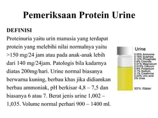 Pemeriksaan Protein Urine
DEFINISI
Proteinuria yaitu urin manusia yang terdapat
protein yang melebihi nilai normalnya yaitu
>150 mg/24 jam atau pada anak-anak lebih
dari 140 mg/24jam. Patologis bila kadarnya
diatas 200mg/hari. Urine normal biasanya
berwarna kuning, berbau khas jika didiamkan
berbau ammoniak, pH berkisar 4,8 – 7,5 dan
biasanya 6 atau 7. Berat jenis urine 1,002 –
1,035. Volume normal perhari 900 – 1400 ml.
 