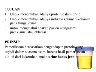 TUJUAN
1. Untuk menentukan adanya protein dalam urine
2. Untuk menentukan adanya indikasi kelainan-kelainan
   pada fungsi renal
3. untuk mengetahui apakah pasien mengalami
   preeklamsi atau eklamsi.

PRINSIP
Pemeriksaan berdasarkan pengendapan protein yang
terjadi dalam suasana asam, karena hasil pemeriksaan
dinilai dari kekeruhan, maka urine harus jernih.
 