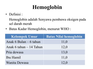 Hemoglobin
• Definisi :
  Hemoglobin adalah Senyawa pembawa oksigen pada
  sel darah merah
• Batas Kadar Hemoglobin, menurut WHO :

    Kelompok Umur         Batas Nilai hemoglobin
Anak 6 Bulan – 6 tahun             11,0
Anak 6 tahun – 14 Tahun            12,0
Pria dewasa                        13,0
Ibu Hamil                          11,0
Wanita Dewasa                      12,0
 