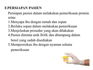 F.PERSIAPAN PASIEN
  Persiapan pasien dalam melakukan pemeriksaan protein
  urine
  1.Menyapa ibu dengan ramah dan sopan
  2.Berlaku sopan dalam melakukan pemeriksaan
  3.Menjelaskan prosedur yang akan dilakukan
  4.Pasien diminta untk BAK dan ditampung dalam
    botol yang sudah disediakan
  5.Memposisikan ibu dengan nyaman selama
    pemeriksaan
 