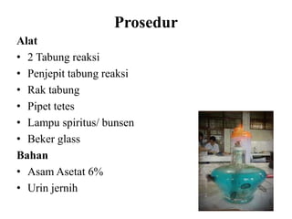 Prosedur
Alat
• 2 Tabung reaksi
• Penjepit tabung reaksi
• Rak tabung
• Pipet tetes
• Lampu spiritus/ bunsen
• Beker glass
Bahan
• Asam Asetat 6%
• Urin jernih
 