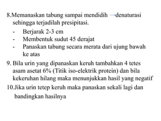 8.Memanaskan tabung sampai mendidih denaturasi
   sehingga terjadilah presipitasi.
   - Berjarak 2-3 cm
   - Membentuk sudut 45 derajat
   - Panaskan tabung secara merata dari ujung bawah
       ke atas
9. Bila urin yang dipanaskan keruh tambahkan 4 tetes
   asam asetat 6% (Titik iso-elektrik protein) dan bila
   kekeruhan hilang maka menunjukkan hasil yang negatif
10.Jika urin tetep keruh maka panaskan sekali lagi dan
    bandingkan hasilnya
 
