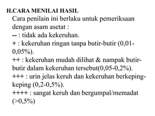 H.CARA MENILAI HASIL
 Cara penilain ini berlaku untuk pemeriksaan
 dengan asam asetat :
 -- : tidak ada kekeruhan.
 + : kekeruhan ringan tanpa butir-butir (0,01-
 0,05%).
 ++ : kekeruhan mudah dilihat & nampak butir-
 butir dalam kekeruhan tersebut(0,05-0,2%).
 +++ : urin jelas keruh dan kekeruhan berkeping-
 keping (0,2-0,5%).
 ++++ : sangat keruh dan bergumpal/memadat
 (>0,5%)
 