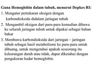Guna Hemoglobin dalam tubuh, menurut Depkes RI:
1. Mengatur pertukaran oksigen dengan
    karbondioksida didalam jaringan tubuh
2. Mengambil oksigen dari paru-paru kemudian dibawa
   ke seluruh jaringan tubuh untuk dipakai sebagai bahan
   bakar
3. Membawa karbondioksida dari jaringan – jaringan
   tubuh sebagai hasil metabolisme ke paru-paru untuk
   dibuang, untuk mengetahui apakah seseorang itu
   kekurangan darah atau tidak, dapat diketahui dengan
   pengukuran kadar hemoglobin.
 
