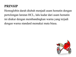 PRINSIP
Hemoglobin darah diubah menjadi asam hematin dengan
pertolongan larutan HCL, lalu kadar dari asam hematin
ini diukur dengan membandingkan warna yang terjadi
dengan warna standard memakai mata biasa.
 