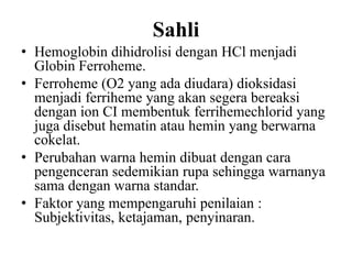 Sahli
• Hemoglobin dihidrolisi dengan HCl menjadi
  Globin Ferroheme.
• Ferroheme (O2 yang ada diudara) dioksidasi
  menjadi ferriheme yang akan segera bereaksi
  dengan ion CI membentuk ferrihemechlorid yang
  juga disebut hematin atau hemin yang berwarna
  cokelat.
• Perubahan warna hemin dibuat dengan cara
  pengenceran sedemikian rupa sehingga warnanya
  sama dengan warna standar.
• Faktor yang mempengaruhi penilaian :
  Subjektivitas, ketajaman, penyinaran.
 