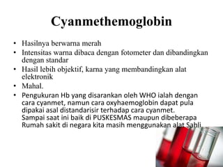 Cyanmethemoglobin
• Hasilnya berwarna merah
• Intensitas warna dibaca dengan fotometer dan dibandingkan
  dengan standar
• Hasil lebih objektif, karna yang membandingkan alat
  elektronik
• Mahal.
• Pengukuran Hb yang disarankan oleh WHO ialah dengan
  cara cyanmet, namun cara oxyhaemoglobin dapat pula
  dipakai asal distandarisir terhadap cara cyanmet.
  Sampai saat ini baik di PUSKESMAS maupun dibeberapa
  Rumah sakit di negara kita masih menggunakan alat Sahli
 