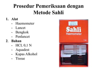 Prosedur Pemeriksaan dengan
            Metode Sahli
1. Alat
   - Haemometer
   - Lancet
   - Bengkok
   - Penlancet
2. Bahan
   - HCL 0,1 N
   - Aquadest
   - Kapas Alkohol
   - Tissue
 