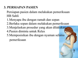 3. PERSIAPAN PASIEN
   Persiapan pasien dalam melakukan pemeriksaan
   HB Sahli
   1.Menyapa ibu dengan ramah dan sopan
   2.Berlaku sopan dalam melakukan pemeriksaan
   3.Menjelaskan prosedur yang akan dilakukan
   4.Pasien diminta untuk Relax
   5.Memposisikan ibu dengan nyaman selama
     pemeriksaan
 