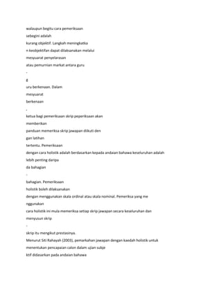 walaupun begitu cara pemeriksaan
sebegini adalah
kurang objektif. Langkah meningkatka
n keobjektifan dapat dilaksanakan melalui
mesyuarat penyelarasan
atau pemurnian markat antara guru
-
g
uru berkenaan. Dalam
mesyuarat
berkenaan
,
ketua bagi pemeriksaan skrip peperiksaan akan
memberikan
panduan memeriksa skrip jawapan diikuti den
gan latihan
tertentu. Pemeriksaan
dengan cara holistik adalah berdasarkan kepada andaian bahawa keseluruhan adalah
lebih penting daripa
da bahagian
-
bahagian. Pemeriksaan
holistik boleh dilaksanakan
dengan menggunakan skala ordinal atau skala nominal. Pemeriksa yang me
nggunakan
cara holistik ini mula memeriksa setiap skrip jawapan secara keseluruhan dan
menyusun skrip
-
skrip itu mengikut prestasinya.
Menurut Siti Rahayah (2003), pemarkahan jawapan dengan kaedah holistik untuk
menentukan pencapaian calon dalam ujian subje
ktif didasarkan pada andaian bahawa
 