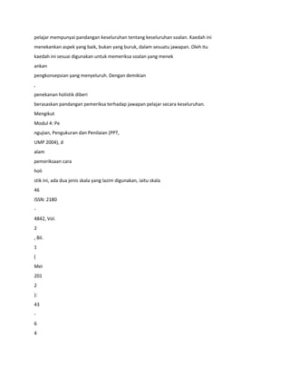 pelajar mempunyai pandangan keseluruhan tentang keseluruhan soalan. Kaedah ini
menekankan aspek yang baik, bukan yang buruk, dalam sesuatu jawapan. Oleh itu
kaedah ini sesuai digunakan untuk memeriksa soalan yang menek
ankan
pengkonsepsian yang menyeluruh. Dengan demikian
,
penekanan holistik diberi
berasaskan pandangan pemeriksa terhadap jawapan pelajar secara keseluruhan.
Mengikut
Modul 4: Pe
ngujian, Pengukuran dan Penilaian (PPT,
UMP 2004), d
alam
pemeriksaan cara
holi
stik ini, ada dua jenis skala yang lazim digunakan, iaitu skala
46
ISSN: 2180
-
4842, Vol.
2
, Bil.
1
(
Mei
201
2
):
43
-
6
4
 