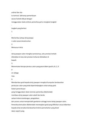 ordinal dan ska
la nominal. Sekiranya pemeriksaan
secara holistik dibuat dengan
menggunakan skala ordinal, pemeriksa perlu mengikuti langkah
-
langkah yang berikut:
1
.
Memeriksa setiap skrip jawapa
n calon secara keseluruhan.
2.
Menyusun skrip
-
skrip jawapan calon mengikut prestasinya, iaitu prestasi terbaik
diletakkan di atas dan prestasi terburuk diletakkan di
bawah.
3.
Menentukan berapa peratus calon yang patut diberi gred A, B, C, D
d
an sebaga
inya.
4.
Memberikan gred kepada skrip jawapan mengikut kumpulan berdasarkan
peratusan calon yang telah dipertimbangkan untuk setiap gred.
Dalam pemeriksaan
yang menggunakan skala nominal, pemeriksa dikehendaki
membaca skrip jawapan calon sekali lalu berda
sarkan kriteria kandungan, pengolahan,
dan proses untuk memperoleh gambaran setinggi mana tahap jawapan calon.
Pemeriksa kemudian dikehendaki menetapkan gred yang difikirkan sesuai diberikan
kepada skrip tersebut berdasarkan kriteria pemarkahan yang dised
iakan seperti yang
 
